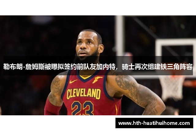 勒布朗-詹姆斯被曝拟签约前队友加内特，骑士再次组建铁三角阵容