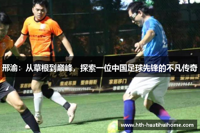 邢渝：从草根到巅峰，探索一位中国足球先锋的不凡传奇