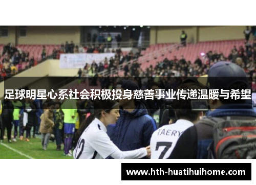 足球明星心系社会积极投身慈善事业传递温暖与希望