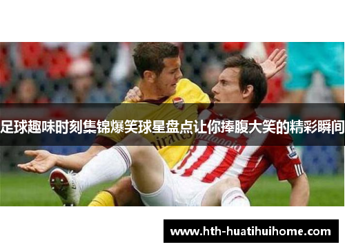 足球趣味时刻集锦爆笑球星盘点让你捧腹大笑的精彩瞬间