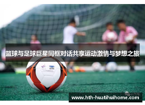 篮球与足球巨星同框对话共享运动激情与梦想之旅