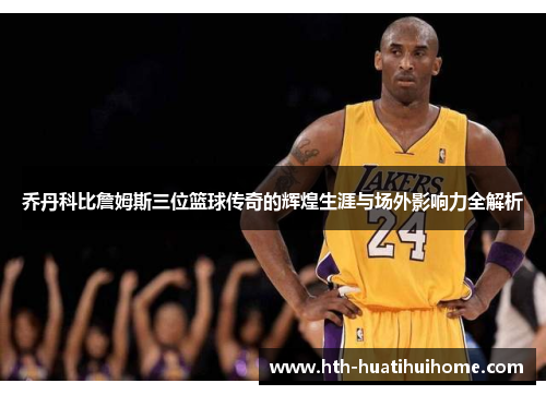 乔丹科比詹姆斯三位篮球传奇的辉煌生涯与场外影响力全解析