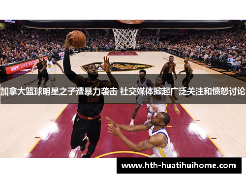加拿大篮球明星之子遭暴力袭击 社交媒体掀起广泛关注和愤怒讨论