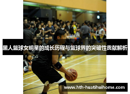 黑人篮球女明星的成长历程与篮球界的突破性贡献解析
