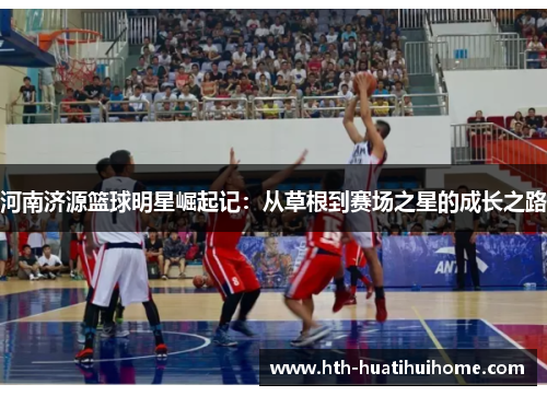 河南济源篮球明星崛起记：从草根到赛场之星的成长之路